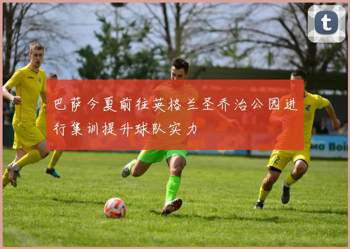 巴萨今夏前往英格兰圣乔治公园进行集训提升球队实力