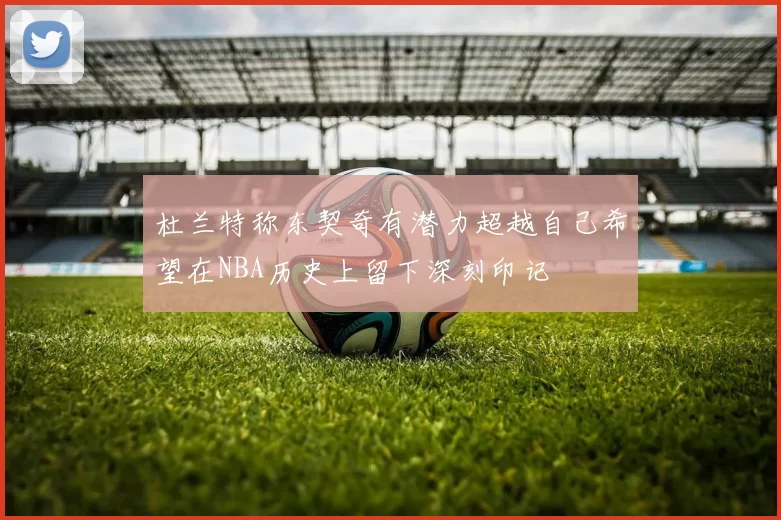 杜兰特称东契奇有潜力超越自己希望在NBA历史上留下深刻印记