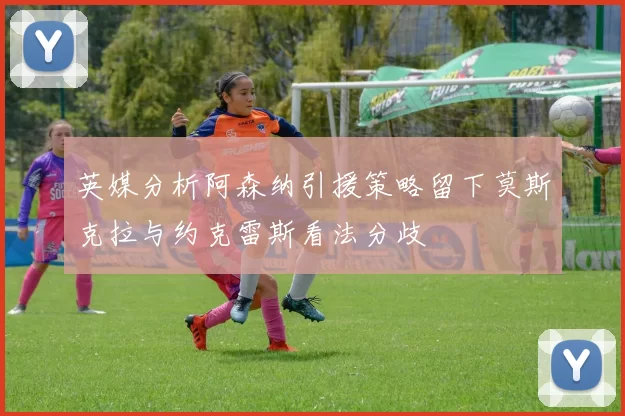 英媒分析阿森纳引援策略留下莫斯克拉与约克雷斯看法分歧