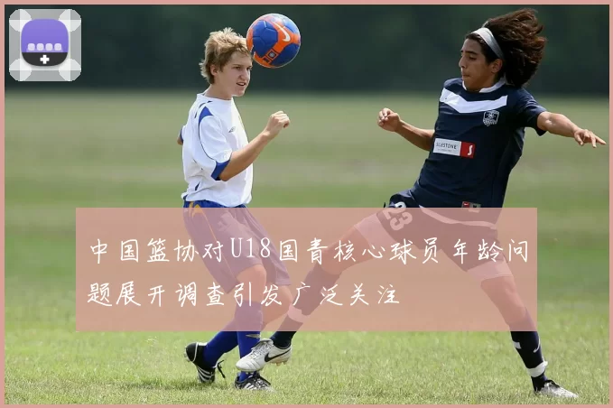 中国篮协对U18国青核心球员年龄问题展开调查引发广泛关注