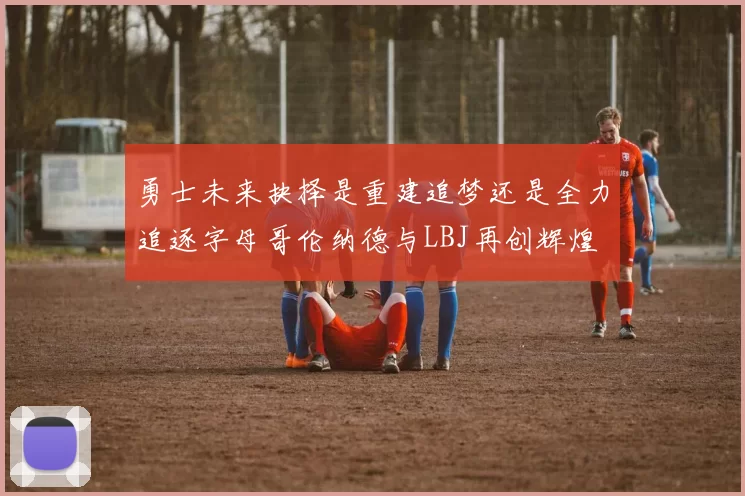 勇士未来抉择是重建追梦还是全力追逐字母哥伦纳德与LBJ再创辉煌