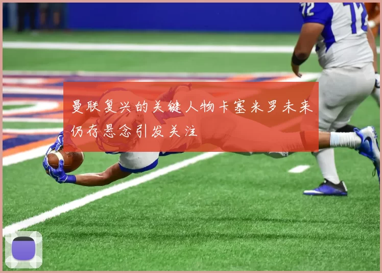 曼联复兴的关键人物卡塞米罗未来仍存悬念引发关注