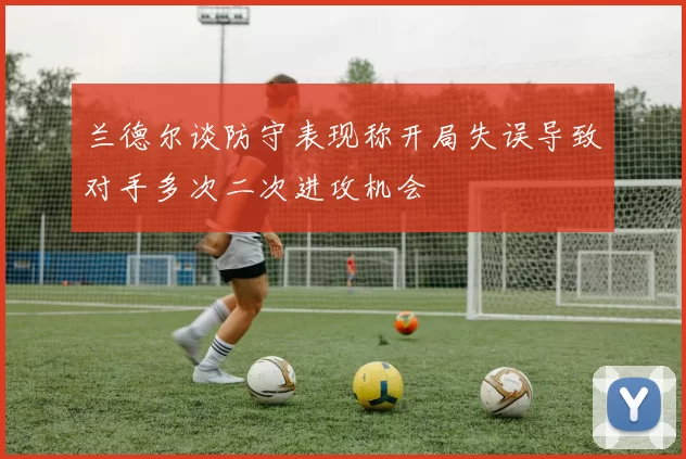 兰德尔谈防守表现称开局失误导致对手多次二次进攻机会