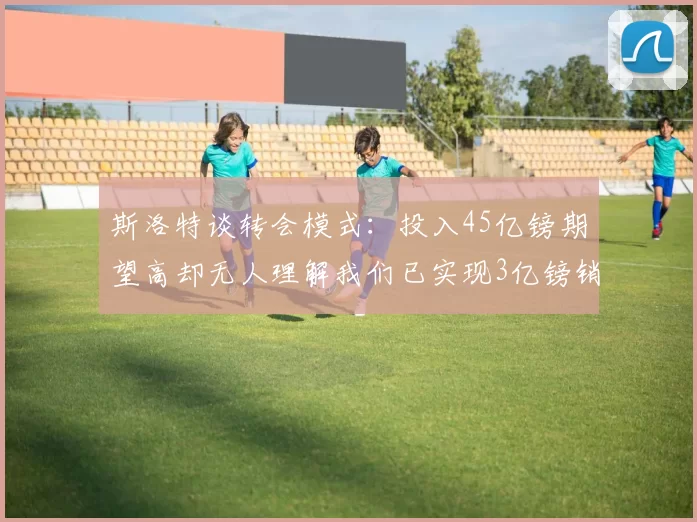 斯洛特谈转会模式：投入45亿镑期望高却无人理解我们已实现3亿镑销售