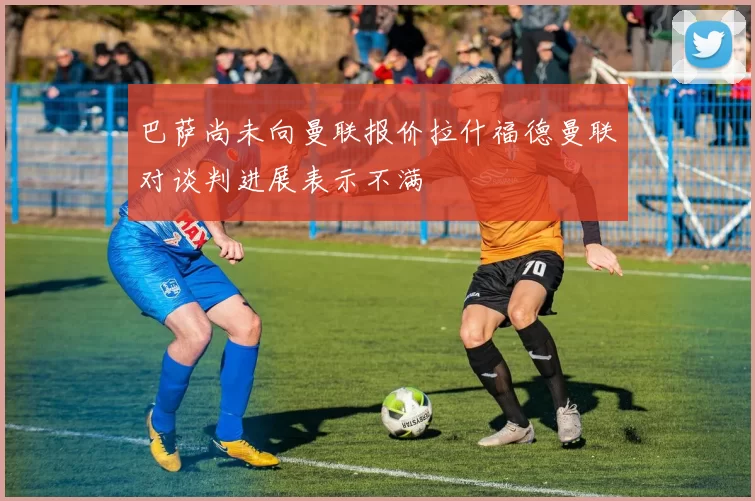 巴萨尚未向曼联报价拉什福德曼联对谈判进展表示不满