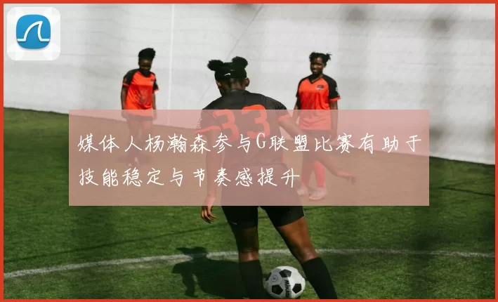 媒体人杨瀚森参与G联盟比赛有助于技能稳定与节奏感提升
