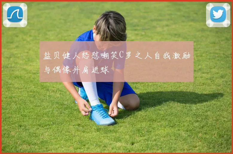 盐贝健人怒怼嘲笑C罗之人自我激励与偶像并肩进球