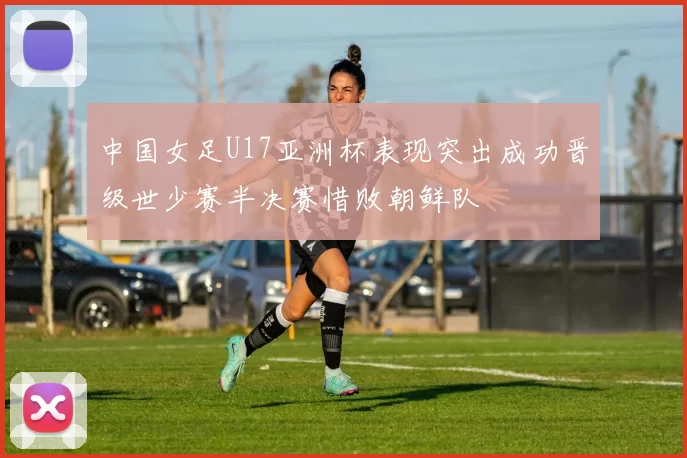 中国女足U17亚洲杯表现突出成功晋级世少赛半决赛惜败朝鲜队