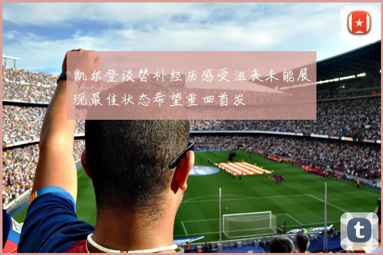 凯尔登谈替补经历感受沮丧未能展现最佳状态希望重回首发