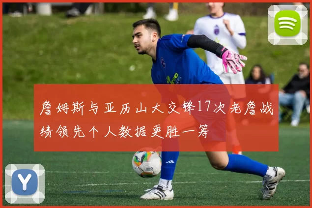 詹姆斯与亚历山大交锋17次老詹战绩领先个人数据更胜一筹