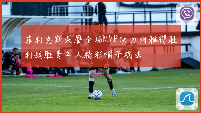 菲利克斯荣膺全场MVP助力利雅得胜利战胜青年人精彩帽子戏法
