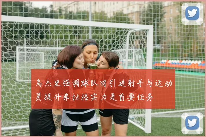 乌杰里强调球队将引进射手与运动员提升弗拉格实力是首要任务