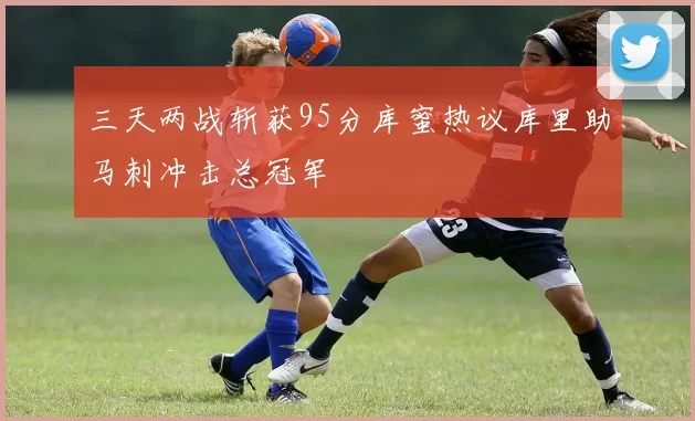 三天两战斩获95分库蜜热议库里助马刺冲击总冠军