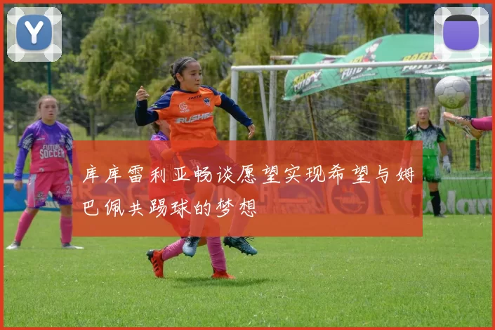 库库雷利亚畅谈愿望实现希望与姆巴佩共踢球的梦想
