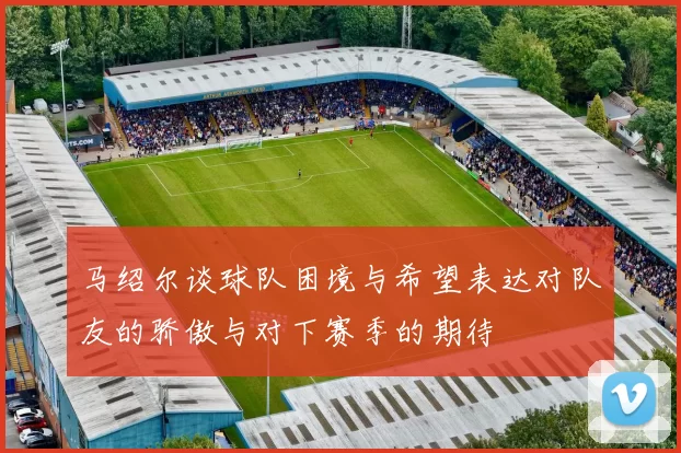 马绍尔谈球队困境与希望表达对队友的骄傲与对下赛季的期待