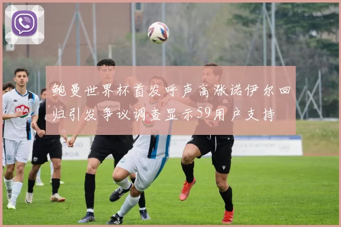 鲍曼世界杯首发呼声高涨诺伊尔回归引发争议调查显示59用户支持